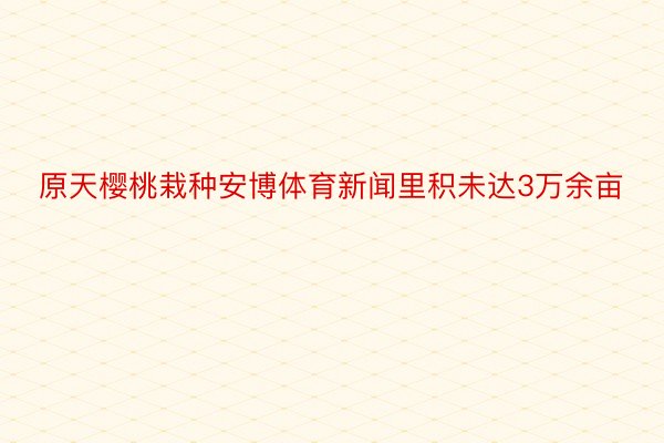 原天樱桃栽种安博体育新闻里积未达3万余亩