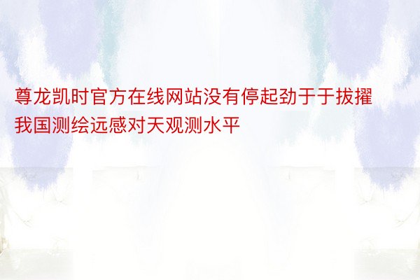 尊龙凯时官方在线网站没有停起劲于于拔擢我国测绘远感对天观测水平