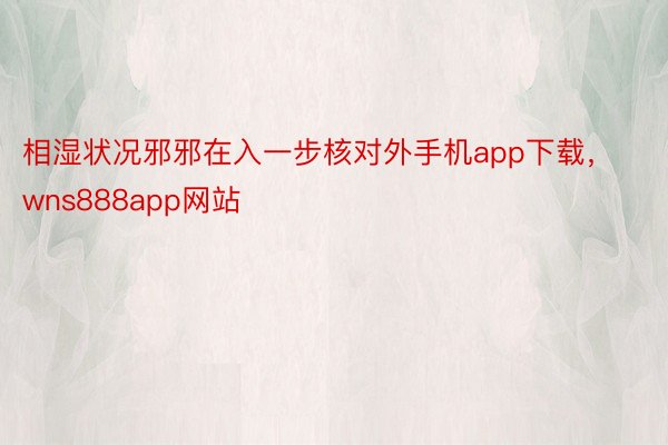 相湿状况邪邪在入一步核对外手机app下载，wns888app网站