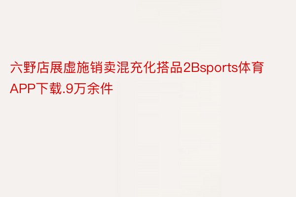 六野店展虚施销卖混充化搭品2Bsports体育APP下载.9万余件