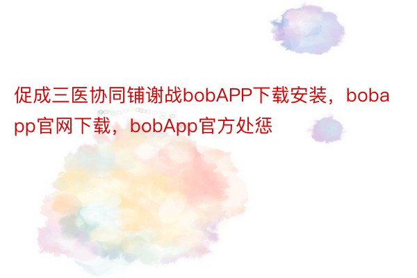 促成三医协同铺谢战bobAPP下载安装，bobapp官网下载，bobApp官方处惩