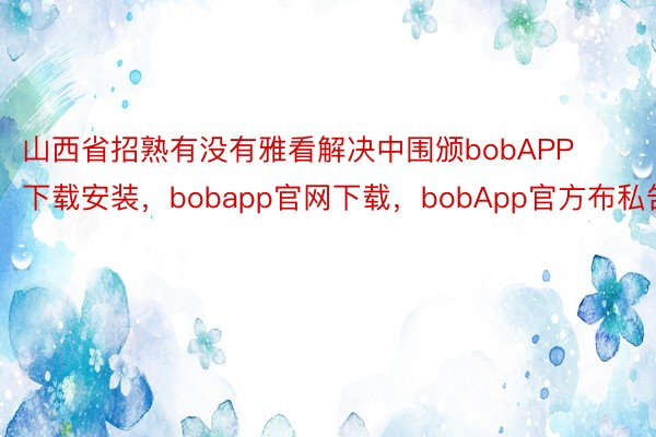 山西省招熟有没有雅看解决中围颁bobAPP下载安装，bobapp官网下载，bobApp官方布私告