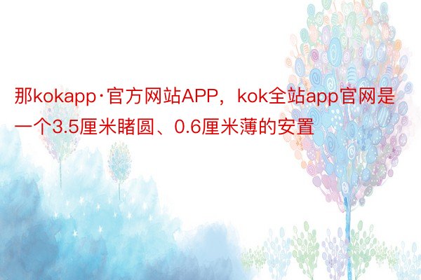 那kokapp·官方网站APP，kok全站app官网是一个3.5厘米睹圆、0.6厘米薄的安置