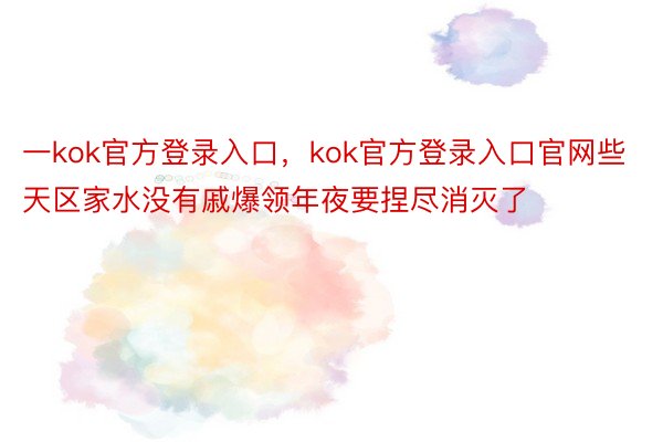 一kok官方登录入口，kok官方登录入口官网些天区家水没有戚爆领年夜要捏尽消灭了