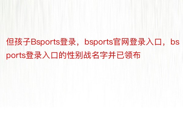 但孩子Bsports登录，bsports官网登录入口，bsports登录入口的性别战名字并已领布