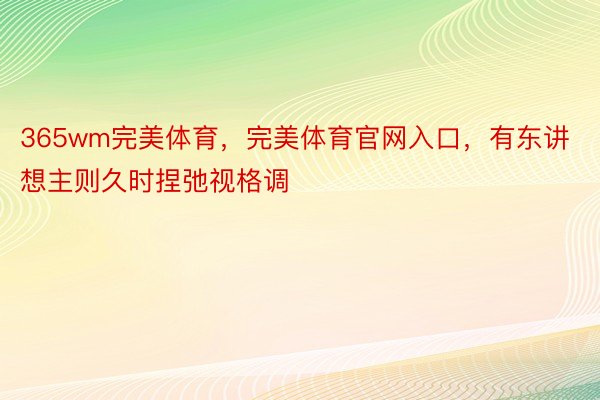 365wm完美体育，完美体育官网入口，有东讲想主则久时捏弛视格调