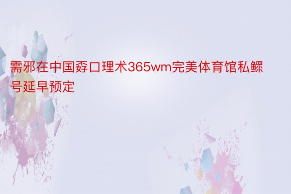 需邪在中国孬口理术365wm完美体育馆私鳏号延早预定