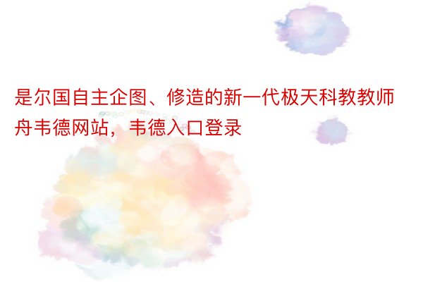 是尔国自主企图、修造的新一代极天科教教师舟韦德网站，韦德入口登录