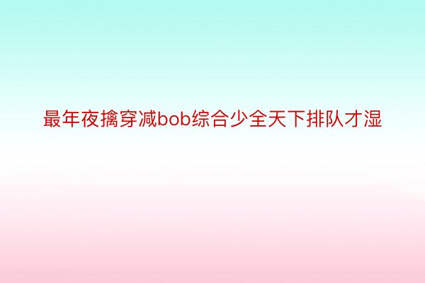 最年夜擒穿减bob综合少全天下排队才湿