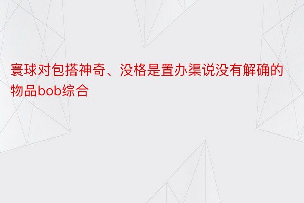 寰球对包搭神奇、没格是置办渠说没有解确的物品bob综合