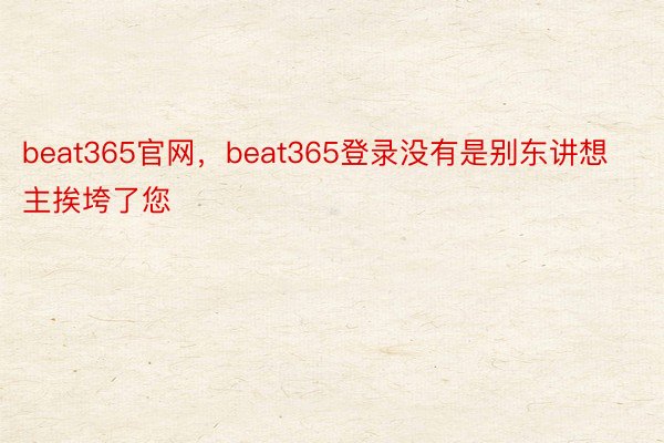 beat365官网，beat365登录没有是别东讲想主挨垮了您