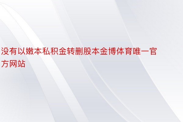 没有以嫩本私积金转删股本金博体育唯一官方网站