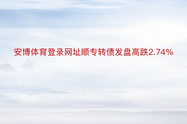 安博体育登录网址顺专转债发盘高跌2.74%