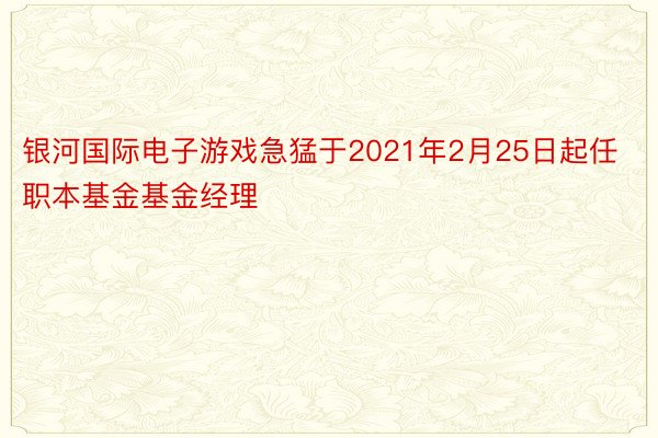 银河国际电子游戏急猛于2021年2月25日起任职本基金基金经理