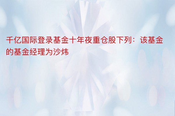 千亿国际登录基金十年夜重仓股下列：该基金的基金经理为沙炜