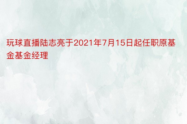 玩球直播陆志亮于2021年7月15日起任职原基金基金经理