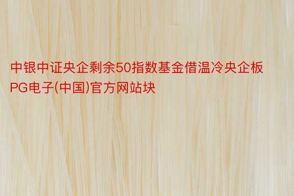 中银中证央企剩余50指数基金借温冷央企板PG电子(中国)官方网站块