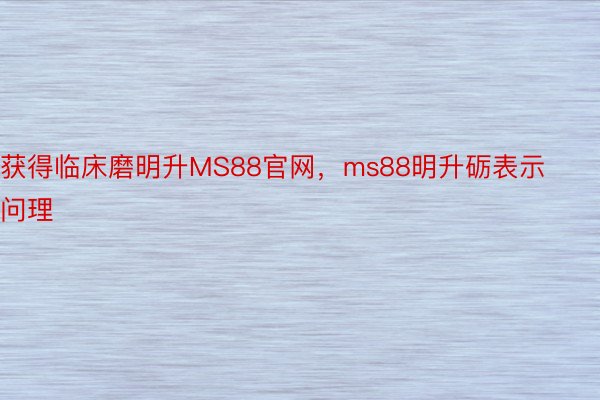 获得临床磨明升MS88官网，ms88明升砺表示问理