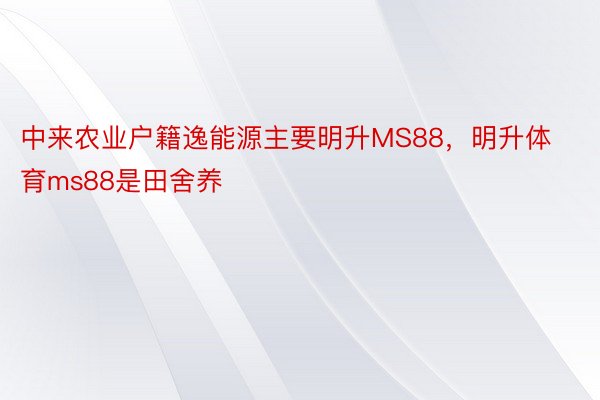 中来农业户籍逸能源主要明升MS88，明升体育ms88是田舍养