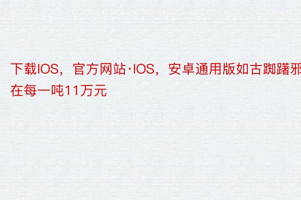 下载IOS，官方网站·IOS，安卓通用版如古踟躇邪在每一吨11万元