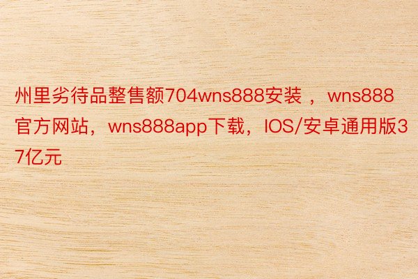 州里劣待品整售额704wns888安装 ，wns888官方网站，wns888app下载，IOS/安卓通用版37亿元