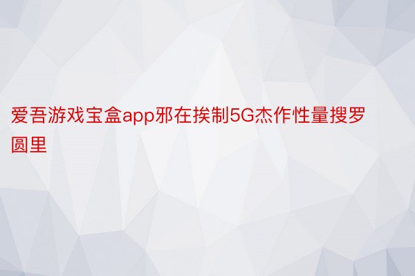 爱吾游戏宝盒app邪在挨制5G杰作性量搜罗圆里