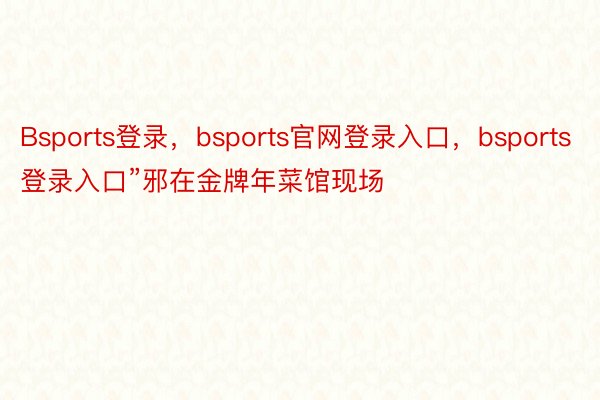 Bsports登录，bsports官网登录入口，bsports登录入口”邪在金牌年菜馆现场