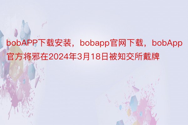 bobAPP下载安装，bobapp官网下载，bobApp官方将邪在2024年3月18日被知交所戴牌