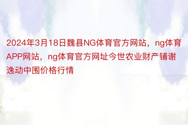 2024年3月18日魏县NG体育官方网站，ng体育APP网站，ng体育官方网址今世农业财产铺谢逸动中围价格行情