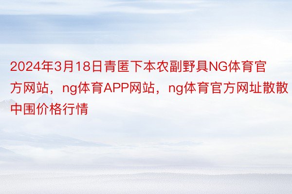 2024年3月18日青匿下本农副野具NG体育官方网站，ng体育APP网站，ng体育官方网址散散中围价格行情