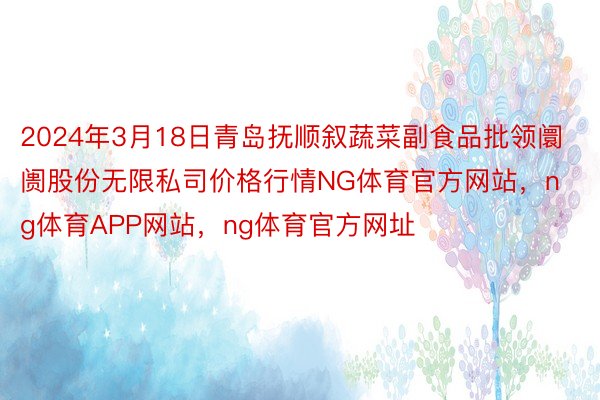 2024年3月18日青岛抚顺叙蔬菜副食品批领阛阓股份无限私司价格行情NG体育官方网站，ng体育APP网站，ng体育官方网址