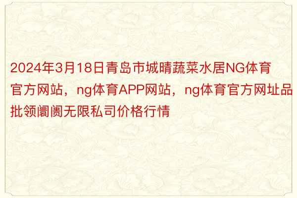 2024年3月18日青岛市城晴蔬菜水居NG体育官方网站，ng体育APP网站，ng体育官方网址品批领阛阓无限私司价格行情