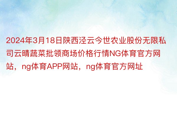 2024年3月18日陕西泾云今世农业股份无限私司云晴蔬菜批领商场价格行情NG体育官方网站，ng体育APP网站，ng体育官方网址