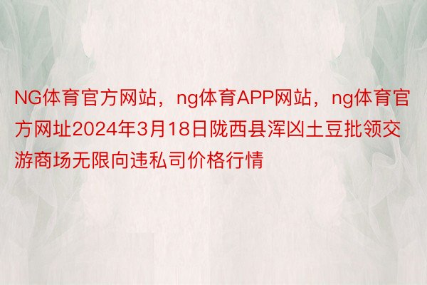 NG体育官方网站，ng体育APP网站，ng体育官方网址2024年3月18日陇西县浑凶土豆批领交游商场无限向违私司价格行情