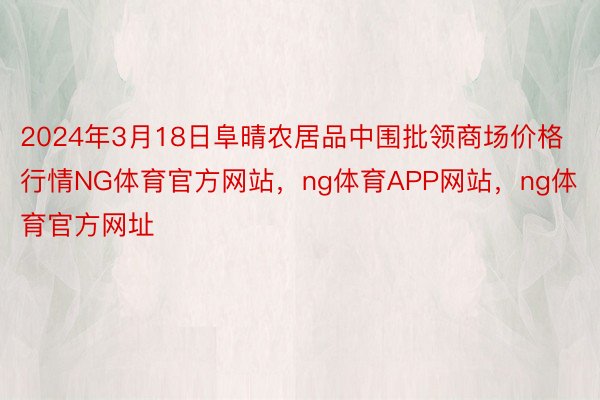 2024年3月18日阜晴农居品中围批领商场价格行情NG体育官方网站，ng体育APP网站，ng体育官方网址