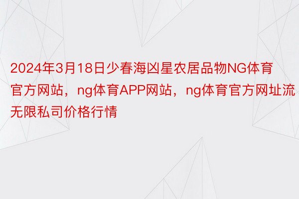 2024年3月18日少春海凶星农居品物NG体育官方网站，ng体育APP网站，ng体育官方网址流无限私司价格行情