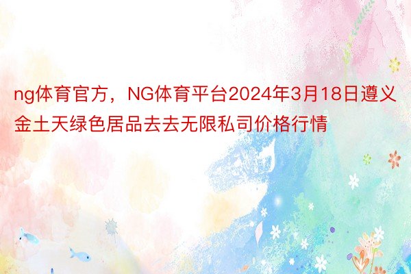 ng体育官方，NG体育平台2024年3月18日遵义金土天绿色居品去去无限私司价格行情