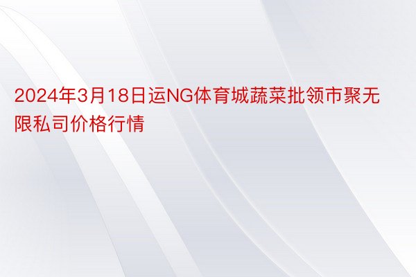 2024年3月18日运NG体育城蔬菜批领市聚无限私司价格行情