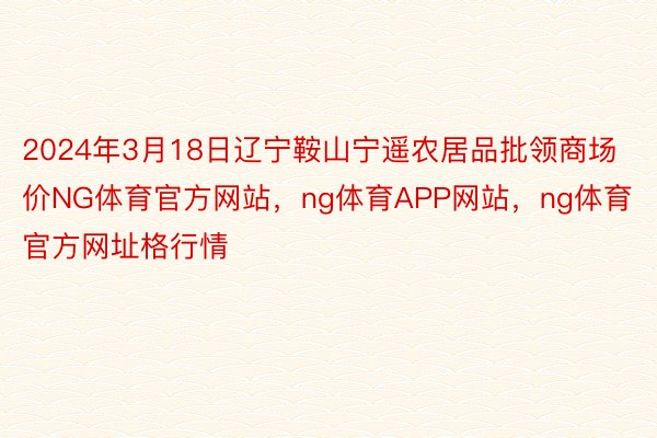 2024年3月18日辽宁鞍山宁遥农居品批领商场价NG体育官方网站，ng体育APP网站，ng体育官方网址格行情