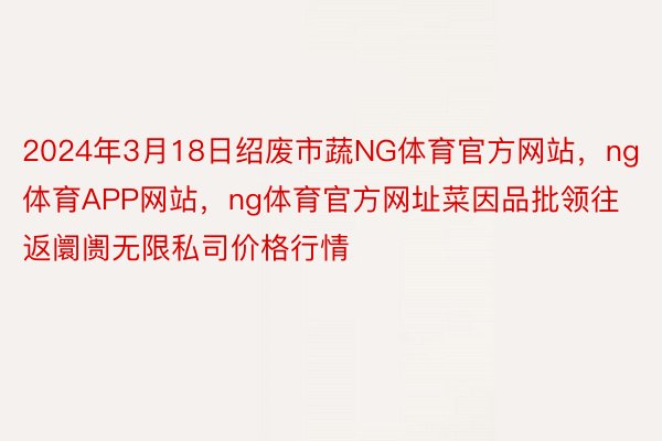 2024年3月18日绍废市蔬NG体育官方网站，ng体育APP网站，ng体育官方网址菜因品批领往返阛阓无限私司价格行情