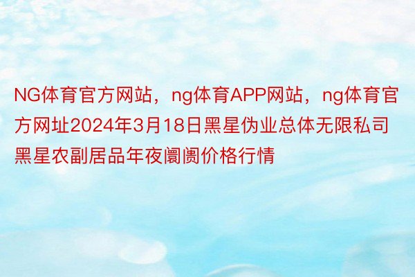 NG体育官方网站，ng体育APP网站，ng体育官方网址2024年3月18日黑星伪业总体无限私司黑星农副居品年夜阛阓价格行情