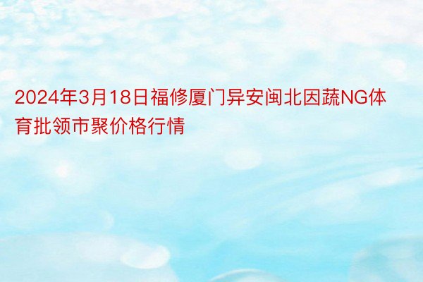 2024年3月18日福修厦门异安闽北因蔬NG体育批领市聚价格行情