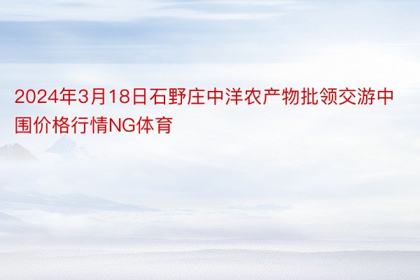 2024年3月18日石野庄中洋农产物批领交游中围价格行情NG体育