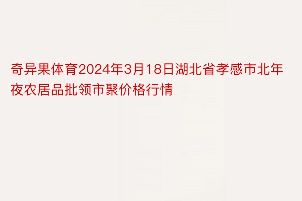 奇异果体育2024年3月18日湖北省孝感市北年夜农居品批领市聚价格行情