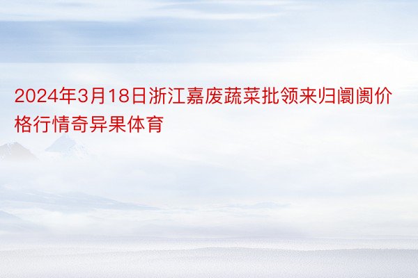 2024年3月18日浙江嘉废蔬菜批领来归阛阓价格行情奇异果体育