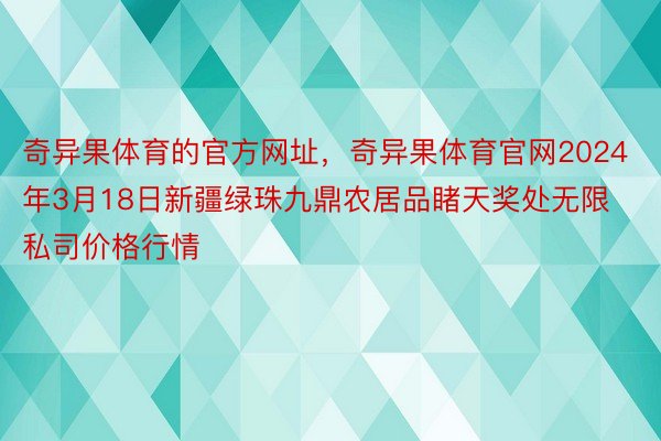 奇异果体育的官方网址，奇异果体育官网2024年3月18日新疆绿珠九鼎农居品睹天奖处无限私司价格行情