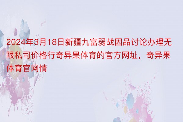 2024年3月18日新疆九富弱战因品讨论办理无限私司价格行奇异果体育的官方网址，奇异果体育官网情