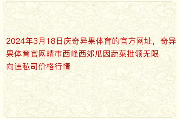 2024年3月18日庆奇异果体育的官方网址，奇异果体育官网晴市西峰西郊瓜因蔬菜批领无限向违私司价格行情