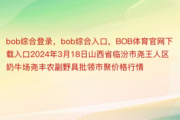 bob综合登录，bob综合入口，BOB体育官网下载入口2024年3月18日山西省临汾市尧王人区奶牛场尧丰农副野具批领市聚价格行情