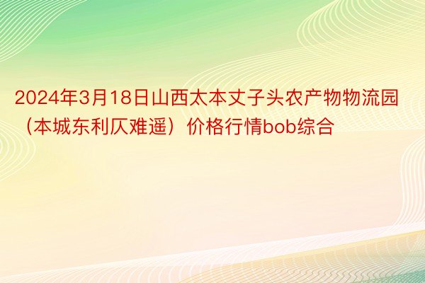 2024年3月18日山西太本丈子头农产物物流园（本城东利仄难遥）价格行情bob综合